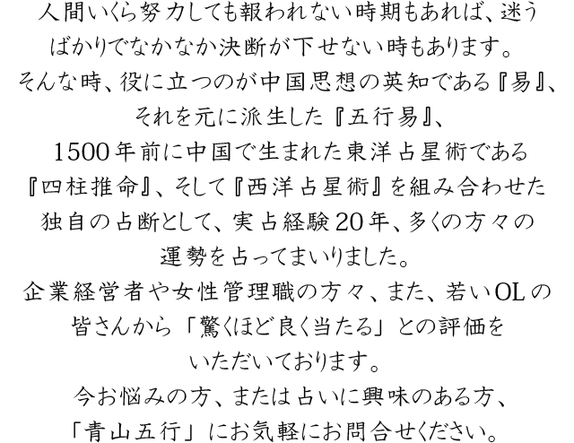 人間いくら努力しても報われない時期もあれば、迷うばかりでなかなか決断が下せない時もあります。そんな時、役に立つのが中国思想の英知である『易』、それを元に派生した『五行易』、1500年前に中国で生まれた東洋占星術である『四柱推命』、そして『西洋占星術』を組み合わせた独自の占断として、実占経験20年、多くの方々の運勢を占ってまいりました。企業経営者や女性管理職の方々、また、若いOLの皆さんから「驚くほど良く当たる」との評価をいただいております。今お悩みの方、または占いに興味のある方、「青山五行」にお気軽にお問合せください。